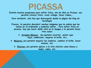 PICASSA
Existen muchos programas para editar fotos, uno de ellos es Picassa, nos
           permite retocar fotos, crear collage, hacer vídeos,…
  Para instalarlo, solo hay que descargarlo desde la página del blog de
                                 tecnología.
  Picassa, te permite descubrir muchas imágenes que no sabías que las
       tenías en tú ordenador y poderlas editar. Para editar fotos en
     picassa, hay que hacer doble click en la imagen y te permite hacer
                                 tres cosas:
         Arreglos Básicos: nos permite recortar, quitar ojos
               rojos, enderezar, mejorar el brillo, etc.
  Mejoras: nos permite mejorar las sombras, cambiar el brillo, hacer
                             realces, etc.
     Efectos: nos permite aplicar a la foto efectos como blanco y
                           negro, sepia, etc.
 