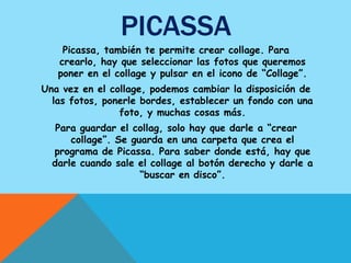 PICASSA
    Picassa, también te permite crear collage. Para
   crearlo, hay que seleccionar las fotos que queremos
   poner en el collage y pulsar en el icono de “Collage”.
Una vez en el collage, podemos cambiar la disposición de
  las fotos, ponerle bordes, establecer un fondo con una
                foto, y muchas cosas más.
   Para guardar el collag, solo hay que darle a “crear
      collage”. Se guarda en una carpeta que crea el
  programa de Picassa. Para saber donde está, hay que
  darle cuando sale el collage al botón derecho y darle a
                     “buscar en disco”.
 
