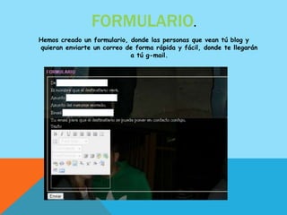 FORMULARIO.
Hemos creado un formulario, donde las personas que vean tú blog y
quieran enviarte un correo de forma rápida y fácil, donde te llegarán
                            a tú g-mail.
 