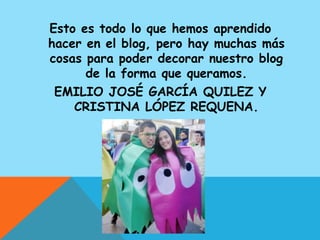 Esto es todo lo que hemos aprendido
hacer en el blog, pero hay muchas más
cosas para poder decorar nuestro blog
      de la forma que queramos.
 EMILIO JOSÉ GARCÍA QUILEZ Y
    CRISTINA LÓPEZ REQUENA.
 