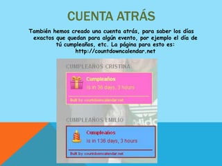 CUENTA ATRÁS
También hemos creado una cuenta atrás, para saber los días
 exactos que quedan para algún evento, por ejemplo el día de
         tú cumpleaños, etc. La página para esto es:
                http://countdowncalendar.net
 