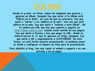 COLIRIS
  Desde el g-mail, en fotos, subes las imágenes que quieras y
    generas un álbum. Después hay que mirar sí tu álbum está
    “Público en la Web”, en caso de que no estuviera, hay que
   darle a “editar” y en “público en la web”. Una vez que esté
  público en la web, hay que darle a “enlazar a este álbum”, ahí
       te saldrá una URL que hay que copiarla y pegarla en
   http://www.cooliris.com. Cuando estés metido en esa página
    hay que darle a Picassa y hay que pegar la URL, donde se
   deberá borrar la “s” que te aparece en https. Después, hay
     que darle a OK y seguidamente a CUSTOMIZE. De esta
  forma, ya está hecha nuestra presentación, le podemos poner
  un fondo y configurar el número de filas para la presentación.
Para añadirlo al blog, hay que copiar el embed y pegarlo o en una
                        entrada o en un gaget.
 