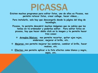 PICASSA
Existen muchos programas para editar fotos, uno de ellos es Picassa, nos
           permite retocar fotos, crear collage, hacer vídeos,…
  Para instalarlo, solo hay que descargarlo desde la página del blog de
                                 tecnología.
  Picassa, te permite descubrir muchas imágenes que no sabías que las
       tenías en tú ordenador y poderlas editar. Para editar fotos en
     picassa, hay que hacer doble click en la imagen y te permite hacer
                                 tres cosas:
      Arreglos Básicos: nos permite recortar, quitar ojos rojos,
                   enderezar, mejorar el brillo, etc.
  Mejoras: nos permite mejorar las sombras, cambiar el brillo, hacer
                             realces, etc.
 Efectos: nos permite aplicar a la foto efectos como blanco y negro,
                              sepia, etc.
 