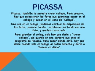 PICASSA
Picassa, también te permite crear collage. Para crearlo,
  hay que seleccionar las fotos que queremos poner en el
          collage y pulsar en el icono de “Collage”.
Una vez en el collage, podemos cambiar la disposición de
  las fotos, ponerle bordes, establecer un fondo con una
                foto, y muchas cosas más.
   Para guardar el collag, solo hay que darle a “crear
      collage”. Se guarda en una carpeta que crea el
  programa de Picassa. Para saber donde está, hay que
  darle cuando sale el collage al botón derecho y darle a
                     “buscar en disco”.
 