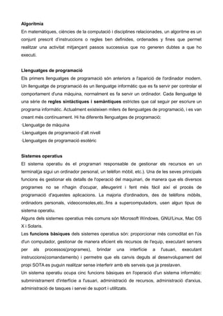 Algorítmia
En matemàtiques, ciències de la computació i disciplines relacionades, un algoritme es un
conjunt prescrit d’instruccions o regles ben definides, ordenades y fines que permet
realitzar una activitat mitjançant passos successius que no generen dubtes a que ho
executi.


Llenguatges de programació
Els primers llenguatges de programació són anteriors a l'aparició de l'ordinador modern.
Un llenguatge de programació és un llenguatge informàtic que es fa servir per controlar el
comportament d'una màquina, normalment es fa servir un ordinador. Cada llenguatge té
una sèrie de regles sintàctiques i semàntiques estrictes que cal seguir per escriure un
programa informàtic. Actualment existeixen milers de llenguatges de programació, i es van
creant més contínuament. Hi ha diferents llenguatges de programació:
·Llenguatge de màquina
·Llenguatges de programació d’alt nivell
·Llenguatges de programació esotèric


Sistemes operatius
El sistema operatiu és el programari responsable de gestionar els recursos en un
terminal(ja sigui un ordinador personal, un telèfon mòbil, etc.). Una de les seves principals
funcions és gestionar els detalls de l'operació del maquinari, de manera que els diversos
programes no se n'hagin d'ocupar, alleugerint i fent més fàcil així el procés de
programació d'aquestes aplicacions. La majoria d'ordinadors, des de telèfons mòbils,
ordinadors personals, videoconsoles,etc..fins a supercomputadors, usen algun tipus de
sistema operatiu.
Alguns dels sistemes operatius més comuns són Microsoft Windows, GNU/Linux, Mac OS
X i Solaris.
Les funcions bàsiques dels sistemes operatius són: proporcionar més comoditat en l'ús
d'un computador, gestionar de manera eficient els recursos de l'equip, executant servers
per   als      processos(programes),    brindar    una      interfície   a   l'usuari,   executant
instruccions(comandaments) i permetre que els canvis deguts al desenvolupament del
propi SOTA es puguin realitzar sense interferir amb els serveis que ja prestaven.
Un sistema operatiu ocupa cinc funcions bàsiques en l'operació d'un sistema informàtic:
subministrament d'interfície a l'usuari, administració de recursos, administració d'arxius,
administració de tasques i servei de suport i utilitzats.
 