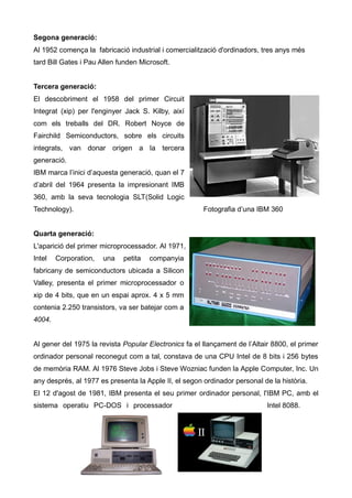 Segona generació:
Al 1952 comença la fabricació industrial i comercialització d'ordinadors, tres anys més
tard Bill Gates i Pau Allen funden Microsoft.


Tercera generació:
El descobriment el 1958 del primer Circuit
Integrat (xip) per l'enginyer Jack S. Kilby, així
com els treballs del DR. Robert Noyce de
Fairchild Semiconductors, sobre els circuits
integrats, van donar origen a la tercera
generació.
IBM marca l’inici d’aquesta generació, quan el 7
d’abril del 1964 presenta la impresionant IMB
360, amb la seva tecnologia SLT(Solid Logic
Technology).                                           Fotografia d’una IBM 360


Quarta generació:
L'aparició del primer microprocessador. Al 1971,
Intel   Corporation,   una   petita   companyia
fabricany de semiconductors ubicada a Silicon
Valley, presenta el primer microprocessador o
xip de 4 bits, que en un espai aprox. 4 x 5 mm
contenia 2.250 transistors, va ser batejar com a
4004.


Al gener del 1975 la revista Popular Electronics fa el llançament de l’Altair 8800, el primer
ordinador personal reconegut com a tal, constava de una CPU Intel de 8 bits i 256 bytes
de memòria RAM. Al 1976 Steve Jobs i Steve Wozniac funden la Apple Computer, Inc. Un
any després, al 1977 es presenta la Apple II, el segon ordinador personal de la història.
El 12 d'agost de 1981, IBM presenta el seu primer ordinador personal, l'IBM PC, amb el
sistema operatiu PC-DOS i processador                                       Intel 8088.
 