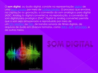 O som digital, ou áudio digital, consiste na representação digital de
uma onda sonora por meio de código binário. O processo que envolve,
na captação ou gravação, a conversão do som analógico para digital
(ADC, Analog to digital converter) e, na reprodução, a conversão do
som digital para analógico (DAC, Digital to analog converter) permite
que o som seja armazenado e reproduzido por meio de
um CD, MiniDisc ou DAT, de bandas sonoras de filmes digitais, de
arquivos de áudio em diversos formatos, como WAV, AIFF, MP3,OGG, e
de outros meios.
 