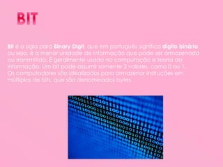 Bit é a sigla para Binary Digit, que em português significa dígito binário,
ou seja, é a menor unidade de informação que pode ser armazenada
ou transmitida. É geralmente usada na computação e teoria da
informação. Um bit pode assumir somente 2 valores, como 0 ou 1.
Os computadores são idealizados para armazenar instruções em
múltiplos de bits, que são denominados bytes.
 
