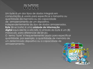 Um byte é um dos tipos de dados integrais em
computação, é usado para especificar o tamanho ou
quantidade da memória ou da capacidade
de armazenamento de um dispositivo,
independentemente do tipo de dados armazenados.
Byte (lê-se baite) é uma unidade de informação
digital equivalente a oito bits. O símbolo do byte é um (B)
maiúsculo, para diferenciar de bit (b).
O termo "byte" é frequentemente usado para especificar
quantidade, por exemplo, a quantidade de memória de
um determinado dispositivo ou a capacidade de
armazenamento.
 
