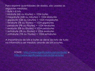 Para exprimir quantidades de dados, são usadas as
seguintes medidas:
1 Byte = 8 bits
1 kilobyte (KB ou Kbytes) = 1024 bytes
1 megabyte (MB ou Mbytes) = 1024 kilobytes
1 gigabyte (GB ou Gbytes) = 1024 megabytes
1 terabyte (TB ou Tbytes) = 1024 gigabytes
1 petabyte (PB ou Pbytes) = 1024 terabytes
1 exabyte (EB ou Ebytes) = 1024 petabytes
1 zettabyte (ZB ou Zbytes) = 1024 exabytes
1 yottabyte (YB ou Ybytes) = 1024 zettabytes
A importância de bits e bytes se deve ao fato de tudo
na informática ser medido através de bits e bytes.
FONTE : http://www.significados.com.br/byte/ e
http://www.significados.com.br/bit-e-byte/
 