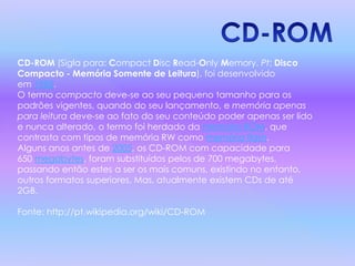 CD-ROM (Sigla para: Compact Disc Read-Only Memory. Pt: Disco
Compacto - Memória Somente de Leitura), foi desenvolvido
em 1985.
O termo compacto deve-se ao seu pequeno tamanho para os
padrões vigentes, quando do seu lançamento, e memória apenas
para leitura deve-se ao fato do seu conteúdo poder apenas ser lido
e nunca alterado, o termo foi herdado da memória ROM, que
contrasta com tipos de memória RW como memória flash.
Alguns anos antes de 2005, os CD-ROM com capacidade para
650 megabytes, foram substituídos pelos de 700 megabytes,
passando então estes a ser os mais comuns, existindo no entanto,
outros formatos superiores. Mas, atualmente existem CDs de até
2GB.
Fonte: http://pt.wikipedia.org/wiki/CD-ROM
 