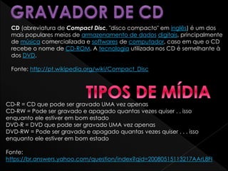 CD (abreviatura de Compact Disc, "disco compacto" em inglês) é um dos
mais populares meios de armazenamento de dados digitais, principalmente
de música comercializada e softwares de computador, caso em que o CD
recebe o nome de CD-ROM. A tecnologia utilizada nos CD é semelhante à
dos DVD.
Fonte: http://pt.wikipedia.org/wiki/Compact_Disc
CD-R = CD que pode ser gravado UMA vez apenas
CD-RW = Pode ser gravado e apagado quantas vezes quiser . . isso
enquanto ele estiver em bom estado
DVD-R = DVD que pode ser gravado UMA vez apenas
DVD-RW = Pode ser gravado e apagado quantas vezes quiser . . . isso
enquanto ele estiver em bom estado
Fonte:
https://br.answers.yahoo.com/question/index?qid=20080515113217AArL8FI
 