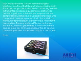 MIDI (abreviatura de Musical Instrument Digital
Interface -Interface Digital para Instrumentos Musicais)
é uma tecnologia padronizada de comunicação entre
instrumentos musicais e equipamentos eletrônicos
(teclados, guitarras, sintetizadores, sequenciadores,
computadores, samplers, etc), possibilitando que uma
composição musical seja executada, transmitida ou
manipulada por qualquer dispositivo que reconheça
esse padrão. Tecnicamente, MIDI é um protocolo;
entretanto, o termo geralmente é utilizado também
para se referir aos diversos componentes do sistema,
como adaptadores, conectores, arquivos, cabos, etc.
Fonte: http://forum.cifraclub.com.br/forum/3/138870/
 