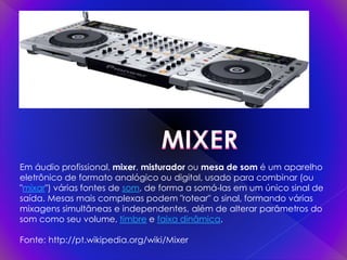 Em áudio profissional, mixer, misturador ou mesa de som é um aparelho
eletrônico de formato analógico ou digital, usado para combinar (ou
"mixar") várias fontes de som, de forma a somá-las em um único sinal de
saída. Mesas mais complexas podem "rotear" o sinal, formando várias
mixagens simultâneas e independentes, além de alterar parâmetros do
som como seu volume, timbre e faixa dinâmica.
Fonte: http://pt.wikipedia.org/wiki/Mixer
 