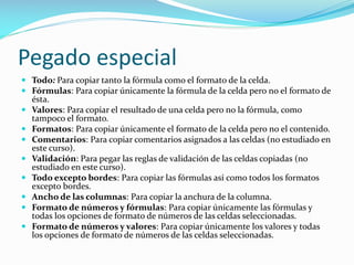 Pegado especial
 Todo: Para copiar tanto la fórmula como el formato de la celda.
 Fórmulas: Para copiar únicamente la fórmula de la celda pero no el formato de
ésta.
 Valores: Para copiar el resultado de una celda pero no la fórmula, como
tampoco el formato.
 Formatos: Para copiar únicamente el formato de la celda pero no el contenido.
 Comentarios: Para copiar comentarios asignados a las celdas (no estudiado en
este curso).
 Validación: Para pegar las reglas de validación de las celdas copiadas (no
estudiado en este curso).
 Todo excepto bordes: Para copiar las fórmulas así como todos los formatos
excepto bordes.
 Ancho de las columnas: Para copiar la anchura de la columna.
 Formato de números y fórmulas: Para copiar únicamente las fórmulas y
todas los opciones de formato de números de las celdas seleccionadas.
 Formato de números y valores: Para copiar únicamente los valores y todas
los opciones de formato de números de las celdas seleccionadas.
 