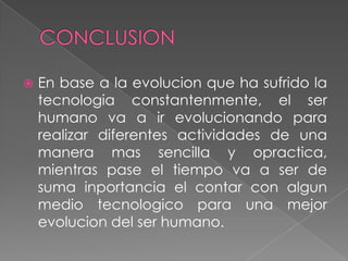    En base a la evolucion que ha sufrido la
    tecnologia constantenmente, el ser
    humano va a ir evolucionando para
    realizar diferentes actividades de una
    manera mas sencilla y opractica,
    mientras pase el tiempo va a ser de
    suma inportancia el contar con algun
    medio tecnologico para una mejor
    evolucion del ser humano.
 
