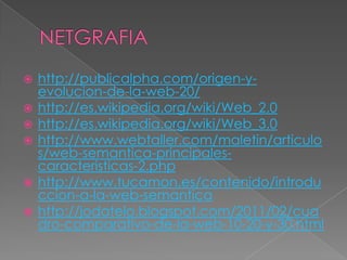   http://publicalpha.com/origen-y-
    evolucion-de-la-web-20/
   http://es.wikipedia.org/wiki/Web_2.0
   http://es.wikipedia.org/wiki/Web_3.0
   http://www.webtaller.com/maletin/articulo
    s/web-semantica-principales-
    caracteristicas-2.php
   http://www.tucamon.es/contenido/introdu
    ccion-a-la-web-semantica
   http://jodatelo.blogspot.com/2011/02/cua
    dro-comparativo-de-la-web-10-20-y-30.html
 