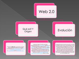 Web 2.0



                                      Qué es? Y
                                       Origen                                                      Evolución



                                                    El término Web 2.0 está asociado          El siguiente paso en esta evolución consistió
                                              estrechamente con Tim O'Reilly, debido a la     en utilizar la red como comunidades, en las
                                                conferencia sobre la Web 2.0 de O'Reilly       que los propios navegantes (o usuarios de
  El término Web 2.0 comprende aquellos
                                              Media en 2004.2 Aunque el término sugiere           la Web) pudieran interaccionar, ya sea
     sitios web que facilitan el compartir
                                               una nueva versión de la World Wide Web,          entre ellos o con otros sitios que ofrecían
información, lainteroperabilidad, el diseño
                                                no se refiere a una actualización de las         servicios. Durante esta fase aparecieron
            centrado en el usuario1 y
                                               especificaciones técnicas de la web, sino           servicios tales como foros de discusión
  la colaboración en la World Wide Web.
                                                más bien a cambios acumulativos en la         (fórum), servicios de e-banking, servicios de
                                                   forma en la que desarrolladores de         mensajería, compras electrónicas basadas
                                               software y usuarios finales utilizan la Web.                 en comunidades, etc.
 