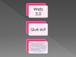 Web
          3.0


   Qué es?


Web 3.0 es una expresión que se utiliza para
      describir la evolución del uso y la
  interacción de las personas en internet a
través de diferentes formas entre los que se
   incluyen la transformación de la red en
 una base de datos, un movimiento social
    hacia crear contenidos accesibles por
    múltiples aplicaciones non-browser, el
 empuje de las tecnologías de inteligencia
     artificial, la web semántica, la Web
           Geoespacial o la Web 3D.
 
