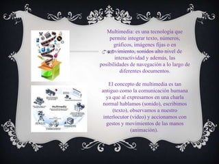 Multimedia: es una tecnología que
permite integrar texto, números,
gráficos, imágenes fijas o en
movimiento, sonidos alto nivel de
interactividad y además, las
posibilidades de navegación a lo largo de
diferentes documentos.
El concepto de multimedia es tan
antiguo como la comunicación humana
ya que al expresarnos en una charla
normal hablamos (sonido), escribimos
(texto), observamos a nuestro
interlocutor (video) y accionamos con
gestos y movimientos de las manos
(animación).
 