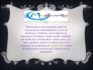 Multimedia es una tecnología digital de
comunicación, constituída por la suma de
Hardware y Software, con el objetivo de
humanizar la máquina; integra medios múltiples
por medio de la computadora: sonido, texto, voz,
video y gráficas; propicia la interacción con la
máquina y los programas de CÓMPUTO a partir
de aplicaciones concretas que requieren de tal
integración.
 