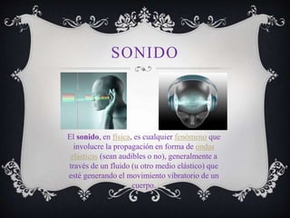 SONIDO
El sonido, en física, es cualquier fenómeno que
involucre la propagación en forma de ondas
elásticas (sean audibles o no), generalmente a
través de un fluido (u otro medio elástico) que
esté generando el movimiento vibratorio de un
cuerpo.
 