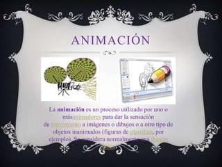 ANIMACIÓN
La animación es un proceso utilizado por uno o
másanimadores para dar la sensación
de movimiento a imágenes o dibujos o a otro tipo de
objetos inanimados (figuras de plastilina, por
ejemplo). Se considera normalmente una ilusión
óptica.
 