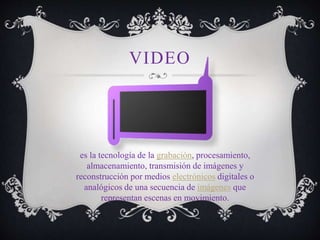 VIDEO
es la tecnología de la grabación, procesamiento,
almacenamiento, transmisión de imágenes y
reconstrucción por medios electrónicos digitales o
analógicos de una secuencia de imágenes que
representan escenas en movimiento.
 