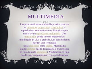 MULTIMEDIA
Las presentaciones multimedia pueden verse en
un escenario, proyectarse, transmitirse, o
reproducirse localmente en un dispositivo por
medio de un reproductor multimedia. Una
transmisión puede ser una presentación
multimedia en vivo o grabada. Las transmisiones
pueden usar tecnología
tanto analógica como digital. Multimedia
digital en línea puede descargarse o transmitirse
en flujo (usando streaming). Multimedia en flujo
puede estar disponible en vivo o por demanda.
 
