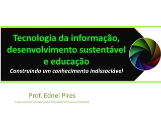 Prof. Ednei Pires
Especialista em Educação Ambiental e Desenvolvimento Sustentável
Tecnologia da informação,
desenvolvimento sustentável
e educação
Construindo um conhecimento indissociável
 