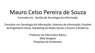 Mauro Celso Pereira de Souza
Formado em: Gestão da Tecnologia da Informação
Consultor em Tecnologia da Informação, Sistemas da Informação, Projetos
de Engenharia Social, Marketing de Redes Sociais e Ensino à Distância.
Professor de Informática Básica
Web Designer
Projetista de Ambientes
 
