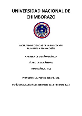 UNIVERSIDAD NACIONAL DE
CHIMBORAZO
FACULTAD DE CIENCIAS DE LA EDUCACIÓN
HUMANAS Y TECNOLOGÍAS
CARRERA DE DISEÑO GRÁFICO
SÍLABO DE LA CÁTEDRA:
INFORMÁTICA TICS
PROFESOR: Lic. Patricio Tobar E. Mg.
PERÍODO ACADÉMICO: Septiembre 2012 – Febrero 2013
 