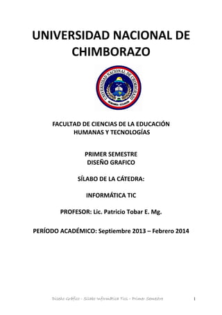 UNIVERSIDAD NACIONAL DE
CHIMBORAZO
FACULTAD DE CIENCIAS DE LA EDUCACIÓN
HUMANAS Y TECNOLOGÍAS
PRIMER SEMESTRE
DISEÑO GRAFICO
SÍLABO DE LA CÁTEDRA:
INFORMÁTICA TIC
PROFESOR: Lic. Patricio Tobar E. Mg.
PERÍODO ACADÉMICO: Septiembre 2013 – Febrero 2014
Diseño Gráfico - Silabo Informática Tics – Primer Semestre 1
 
