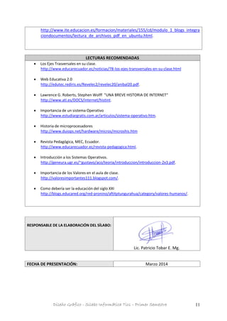 Diseño Gráfico - Silabo Informática Tics – Primer Semestre 11
http://www.ite.educacion.es/formacion/materiales/155/cd/modulo_1_blogs_integra
ciondocumentos/lectura_de_archivos_pdf_en_ubuntu.html.
LECTURAS RECOMENDADAS
 Los Ejes Trasversales en su clase.
http://www.educarecuador.ec/noticias/78-los-ejes-transversales-en-su-clase.html
 Web Educativa 2.0
http://edutec.rediris.es/Revelec2/revelec20/anibal20.pdf.
 Lawrence G. Roberts, Stephen Wolff “UNA BREVE HISTORIA DE INTERNET“
http://www.ati.es/DOCS/internet/histint.
 Importancia de un sistema Operativo
http://www.estudiargratis.com.ar/articulos/sistema-operativo.htm.
 Historia de microprocesadores
http://www.duiops.net/hardware/micros/microshis.htm
 Revista Pedagógica, MEC, Ecuador.
http://www.educarecuador.ec/revista-pedagogica.html.
 Introducción a los Sistemas Operativos.
http://geneura.ugr.es/~gustavo/aco/teoria/introduccion/introduccion-2x3.pdf.
 Importancia de los Valores en el aula de clase.
http://valoresimportantes111.blogspot.com/.
 Como debería ser la educación del siglo XXI
http://blogs.educared.org/red-pronino/aftitptungurahua/category/valores-humanos/.
RESPONSABLE DE LA ELABORACIÓN DEL SÍLABO:
Lic. Patricio Tobar E. Mg.
FECHA DE PRESENTACIÓN: Marzo 2014
 