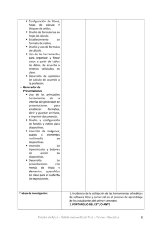 Diseño Gráfico - Silabo Informática Tics – Primer Semestre 8
 Configuración de libros,
hojas de cálculo y
bloques de celdas.
 Diseño de formularios en
hojas de cálculo.
 Establecimiento de
formato de celdas.
 Diseño y uso de fórmulas
de cálculo.
 Uso de las herramientas
para organizar y filtrar
datos a partir de tablas
de datos, de acuerdo a
criterios señalados en
clase.
 Desarrollo de ejercicios
de cálculo de acuerdo a
la profesión.
 Generador de
Presentaciones
 Uso de las principales
herramientas de la
interfaz del generador de
presentaciones para
establecer formatos,
abrir y guardar archivos,
e imprimir documentos.
 Diseño y configuración
de fondos y estilos para
diapositivas.
 Inserción de imágenes,
audios y elementos
multimedia en
diapositivas.
 Inserción de
hipervínculos y botones
de acción en
diapositivas.
 Desarrollo de
presentaciones con
menús de inicio y
elementos aprendidos
en clase para el sustento
de exposiciones.
Trabajo de Investigación: 1. Incidencia de la utilización de las herramientas ofimáticas
de software libre y comercial en el proceso de aprendizaje
de los estudiantes del primer semestre.
2. PORTAFOLIO DEL ESTUDIANTE
 