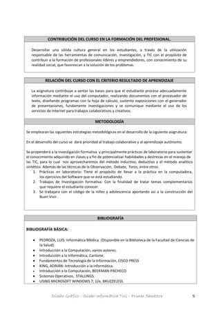 Diseño Gráfico - Silabo Informática Tics – Primer Semestre 9
CONTRIBUCIÓN DEL CURSO EN LA FORMACIÓN DEL PROFESIONAL.
Desarrollar una sólida cultura general en los estudiantes, a través de la utilización
responsable de las herramientas de comunicación, investigación, y TIC con el propósito de
contribuir a la formación de profesionales líderes y emprendedores, con conocimiento de su
realidad social, que favorezcan a la solución de los problemas.
RELACIÓN DEL CURSO CON EL CRITERIO RESULTADO DE APRENDIZAJE
La asignatura contribuye a sentar las bases para que el estudiante procese adecuadamente
información mediante el uso del computador, realizando documentos con el procesador de
texto, diseñando programas con la hoja de cálculo, sustente exposiciones con el generador
de presentaciones, fundamente investigaciones y se comunique mediante el uso de los
servicios de Internet para trabajos colaborativos y creativos.
METODOLOGÍA
Se emplearan las siguientes estrategias metodológicas en el desarrollo de la siguiente asignatura:
En el desarrollo del curso se dará prioridad al trabajo colaborativo y al aprendizaje autónomo.
Se propenderá a la investigación formativa y principalmente prácticas de laboratorio para sustentar
el conocimiento adquirido en clases y a fin de potencializar habilidades y destrezas en el manejo de
las TIC, para lo cual nos aprovecharemos del método inductivo, deductivo y el método analítico
sintético. Además de las técnicas de la Observación, Debate, foros, entre otros.
1. Prácticas en laboratorio: Tiene el propósito de llevar a la práctica en la computadora,
los ejercicios del Software que se está estudiando.
2. Trabajos de Investigación formativa: Con la finalidad de tratar temas complementarios
que requiere el estudiante conocer.
3. Se trabajara con el código de la niñez y adolescencia aportando así a la construcción del
Buen Vivir.
BIBLIOGRAFÍA
BIBLIOGRAFÍA BÁSICA:
 PEDROZA, LUIS: Informática Médica. (Disponible en la Biblioteca de la Facultad de Ciencias de
la Salud).
 Introducción a la Computación, varios autores.
 Introducción a la Informática, Cantone.
 Fundamentos de Tecnología de la Información, CISCO PRESS
 KING, ADRIÁN: Introducción a la informática.
 Introducción a la Computación, BEEKMAN-PACHECO
 Sistemas Operativos, STALLINGS.
 USING MICROSOFT WINDOWS 7, 1/e, BRUZZELESS.
 