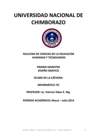 Diseño Gráfico - Silabo Informática Tics – Primer Semestre 1
UNIVERSIDAD NACIONAL DE
CHIMBORAZO
FACULTAD DE CIENCIAS DE LA EDUCACIÓN
HUMANAS Y TECNOLOGÍAS
PRIMER SEMESTRE
DISEÑO GRAFICO
SÍLABO DE LA CÁTEDRA:
INFORMÁTICA TIC
PROFESOR: Lic. Patricio Tobar E. Mg.
PERÍODO ACADÉMICO: Marzo – Julio 2014
 