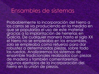 Probablemente la incorporación del hierro a
los carros se va produciendo en la medida en
que se populariza el uso de este material
gracias a la implantación de herrerías en
Galicia. De cualquier manera hasta el siglo XX
el hierro no se empleaba en los ensambles,
solo se empleaba como refuerzo para dar
robustez a determinadas piezas, sobre todo
las ruedas. Analizaremos los sistemas de
ensamble tradicionales realizados con piezas
de madera y también comentaremos
algunos ejemplos de la incorporación del
hierro en la unión de piezas.
 
