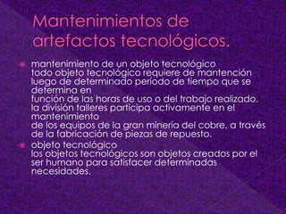  mantenimiento de un objeto tecnológico
todo objeto tecnológico requiere de mantención
luego de determinado período de tiempo que se
determina en
función de las horas de uso o del trabajo realizado.
la división talleres participa activamente en el
mantenimiento
de los equipos de la gran minería del cobre, a través
de la fabricación de piezas de repuesto.
 objeto tecnológico
los objetos tecnológicos son objetos creados por el
ser humano para satisfacer determinadas
necesidades.
 