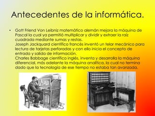 Antecedentes de la informática.
• Gott Friend Von Leibniz matemático alemán mejora la máquina de
Pascal la cual ya permitió multiplicar y dividir y extraer la raíz
cuadrada mediante sumas y restas.
Joseph Jackquard científico francés inventó un telar mecánico para
lectura de tarjetas perforadas y con ello inicia el concepto de
entrada y salida de información.
Charles Babbage científico inglés, inventa y desarrolla la máquina
diferencial, más adelante la máquina analítica, la cual no termina
dado que la tecnología de ese tiempo no estaba tan avanzada.
 