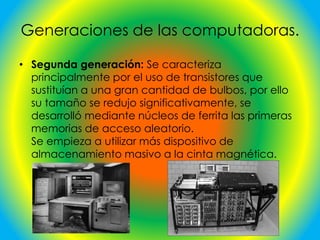 Generaciones de las computadoras.
• Segunda generación: Se caracteriza
principalmente por el uso de transistores que
sustituían a una gran cantidad de bulbos, por ello
su tamaño se redujo significativamente, se
desarrolló mediante núcleos de ferrita las primeras
memorias de acceso aleatorio.
Se empieza a utilizar más dispositivo de
almacenamiento masivo a la cinta magnética.
 