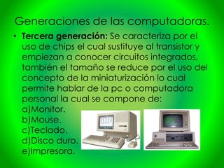 Generaciones de las computadoras.
• Tercera generación: Se caracteriza por el
uso de chips el cual sustituye al transistor y
empiezan a conocer circuitos integrados,
también el tamaño se reduce por el uso del
concepto de la miniaturización lo cual
permite hablar de la pc o computadora
personal la cual se compone de:
a)Monitor.
b)Mouse.
c)Teclado.
d)Disco duro.
e)Impresora.
 