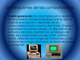 Generaciones de las computadoras.
• Cuarta generación: Se caracteriza por la aparición
de los primeros microprocesadores que se dan la
base de la evolución y desarrollo de las
computadoras hasta nuestros días (Intel). Empieza
a aparecer la nanotecnología, los dispositivos de
entrada y de salida (periféricos), se trabaja con
redes de computadora locales (LAN), (MAN) y
(WAN) utilizando tecnología de microondas y con
eficiente tecnología telefónica, se desarrolla lo que
es el internet.
 