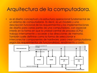 Arquitectura de la computadora.
• es el diseño conceptual y la estructura operacional fundamental de
un sistema de computadoras. Es decir, es un modelo y una
descripción funcional de los requerimientos y las implementaciones
de diseño para varias partes de una computadora, con especial
interés en la forma en que la unidad central de proceso (CPU)
trabaja internamente y accede a las direcciones de memoria.
También suele definirse como la forma de seleccionar e
interconectar componentes de hardware, para crear computadoras
según los requerimientos de funcionalidad, rendimiento y costo.
 