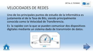 VELOCIDADES DE REDES
Uno de los principales puntos de estudio de la Informática es
justamente el de la Tasa de Bits, siendo principalmente
conocida como la Velocidad de Transferencia.
Es la rapidez con la que se pueden comunicar dos dispositivos
digitales mediante un sistema dado de transmisión de datos.
CBT No. 4, TECÀMAC
 