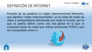 DEFINICIÓN DE INTERNET
Procede de las palabras en inglés Interconnected Networks,
que significa “redes interconectadas”, es la unión de todas las
redes y computadoras distribuidas por todo el mundo, por lo
que se podría definir como una red global en la que se
conjuntan todas las redes que utilizan protocolos TCP/IP y que
son compatibles entre sí.
CBT No. 4, TECÀMAC
 