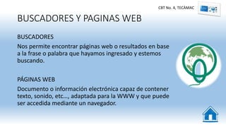 BUSCADORES Y PAGINAS WEB
BUSCADORES
Nos permite encontrar páginas web o resultados en base
a la frase o palabra que hayamos ingresado y estemos
buscando.
PÁGINAS WEB
Documento o información electrónica capaz de contener
texto, sonido, etc…, adaptada para la WWW y que puede
ser accedida mediante un navegador.
CBT No. 4, TECÀMAC
 