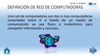 DEFINICIÓN DE RED DE COMPUTADORAS
Una red de computadoras son dos o mas computadoras
conectadas entre si a través de un medio de
comunicación ya sea físico o inalámbrico para
compartir información y recursos.
CBT No. 4, TECÀMAC
 