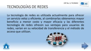 TECNOLOGÍAS DE REDES
La tecnología de redes es utilizada actualmente para ofrecer
un servicio veloz y eficiente, al combinarlas obtenemos mayor
beneficio a menor costo y mayor eficacia y las diferentes
tecnología de redes ofrecen sus ventajas para usuarios de
redes, varían en su velocidad de transferencia y el método de
acceso que utilizan.
CBT No. 4, TECÀMAC
 