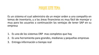 Es un sistema el cual administro da un mejor orden a una compañía en
temas de inventario, y a las áreas financieras es muy fácil de manejar y
muy para los usuarios a continuación las ventajas de tener SAP en su
empresa
1. Es uno de los sistemas ERP mas completos que hay
2. Es una herramienta para grandes, medianas y pequeñas empresas
3. Entrega información a tiempo real
 